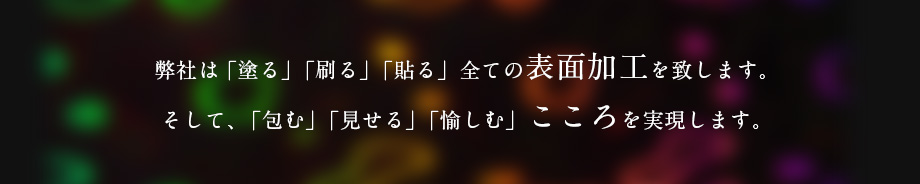 弊社は「塗る」「刷る」「貼る」全ての表面加工を致します。そして、「包む」「見せる」「愉しむ」こころを実現します。